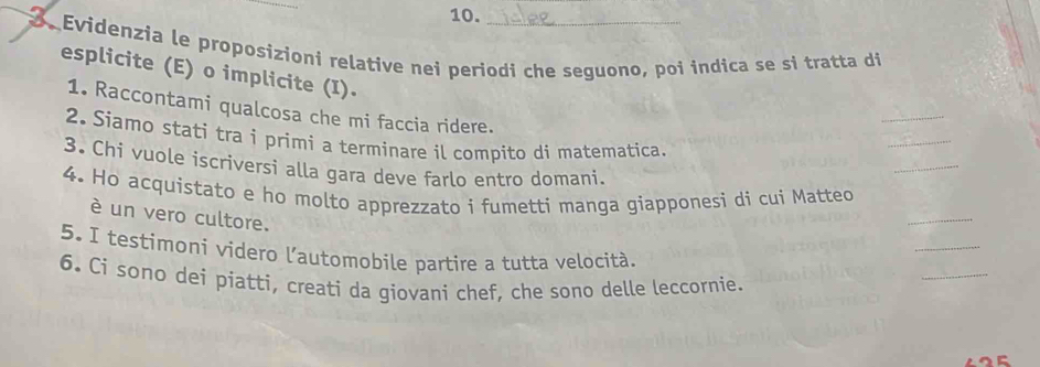 Evidenzia le proposizioni relative nei periodi che seguono, poi indica se si tratta di 
esplicite (E) o implicite (I). 
_ 
_ 
1. Raccontami qualcosa che mi faccia ridere. 
2. Siamo stati tra i primi a terminare il compito di matematica. 
3. Chi vuole iscriversi alla gara deve farlo entro domani. 
_ 
_ 
4. Ho acquistato e ho molto apprezzato i fumetti manga giapponesi di cui Matteo 
è un vero cultore. 
_ 
_ 
5. I testimoni videro l'automobile partire a tutta velocità. 
6. Ci sono dei piatti, creati da giovani chef, che sono delle leccornie.