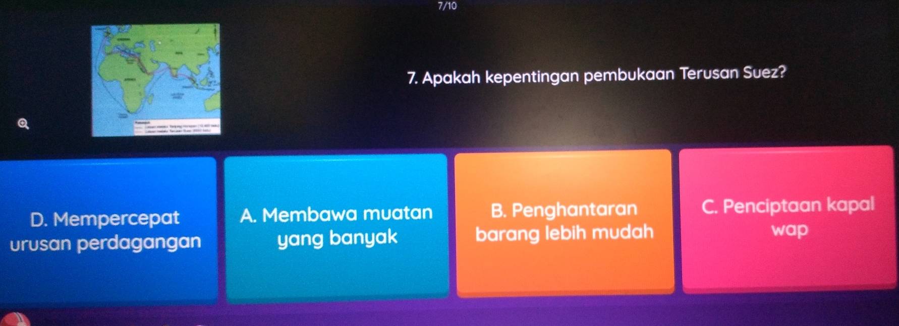 7/10
7. Apakah kepentingan pembukaan Terusan Suez?
D. Mempercepat A. Membawa muatan B. Penghantaran C. Penciptaan kapal
urusan perdagangan yang banyak barang lebih mudah
wap