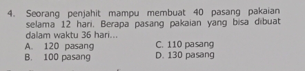 Seorang penjahit mampu membuat 40 pasang pakaian
selama 12 hari. Berapa pasang pakaian yang bisa dibuat
dalam waktu 36 hari...
A. 120 pasang C. 110 pasang
B. 100 pasang D. 130 pasang