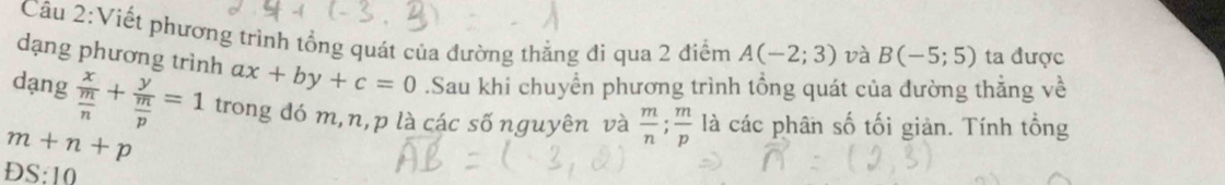 Viết phương trình tổng quát của đường thẳng đi qua 2 điểm A(-2;3) và B(-5;5) ta được 
dạng phương trình ax+by+c=0.Sau khi chuyển phương trình tổng quát của đường thắng về 
dạng frac x m/n +frac y m/p =1 trong đó m, n, p là các số nguyên và  m/n ;  m/p  là các phân số tối giản. Tính tổng
m+n+p
DS:10