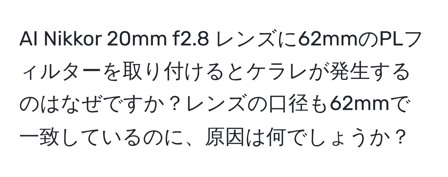 AI Nikkor 20mm f2.8 レンズに62mmのPLフィルターを取り付けるとケラレが発生するのはなぜですか？レンズの口径も62mmで一致しているのに、原因は何でしょうか？