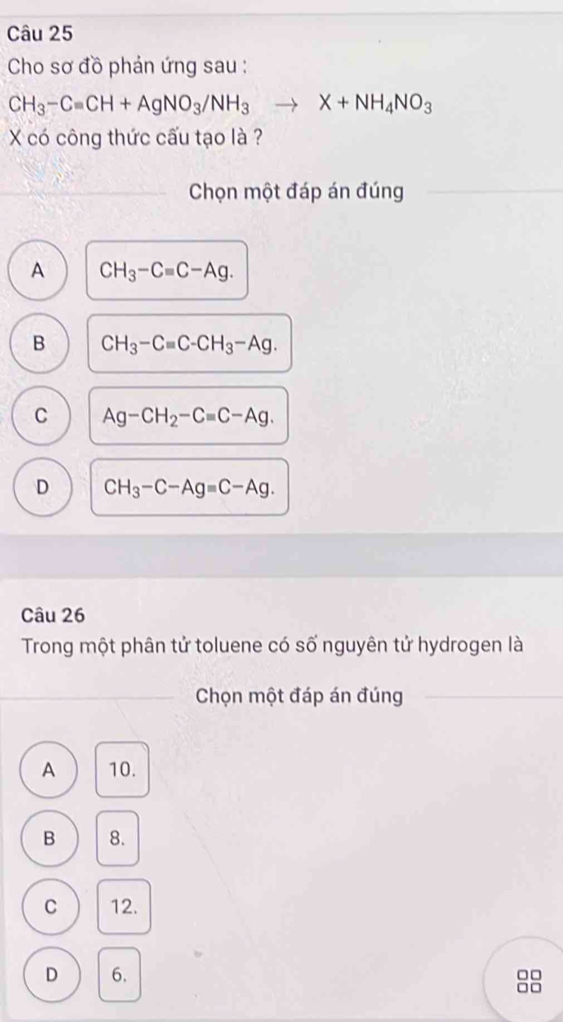 Cho sơ đồ phản ứng sau :
CH_3-Cequiv CH+AgNO_3/NH_3to X+NH_4NO_3
X có công thức cấu tạo là ?
Chọn một đáp án đúng
A CH_3-Cequiv C-Ag.
B CH_3-Cequiv C-CH_3-Ag.
C Ag-CH_2-C=C-Ag.
D CH_3-C-Ag=C-Ag. 
Câu 26
Trong một phân tử toluene có số nguyên tử hydrogen là
Chọn một đáp án đúng
A 10.
B 8.
C 12.
D 6. □