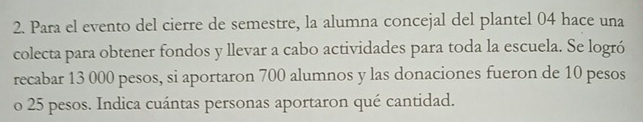 Para el evento del cierre de semestre, la alumna concejal del plantel 04 hace una 
colecta para obtener fondos y llevar a cabo actividades para toda la escuela. Se logró 
recabar 13 000 pesos, si aportaron 700 alumnos y las donaciones fueron de 10 pesos
o 25 pesos. Indica cuántas personas aportaron qué cantidad.