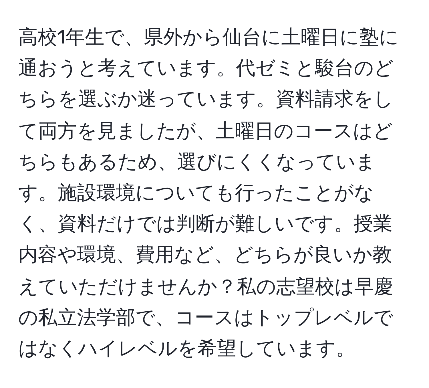 高校1年生で、県外から仙台に土曜日に塾に通おうと考えています。代ゼミと駿台のどちらを選ぶか迷っています。資料請求をして両方を見ましたが、土曜日のコースはどちらもあるため、選びにくくなっています。施設環境についても行ったことがなく、資料だけでは判断が難しいです。授業内容や環境、費用など、どちらが良いか教えていただけませんか？私の志望校は早慶の私立法学部で、コースはトップレベルではなくハイレベルを希望しています。