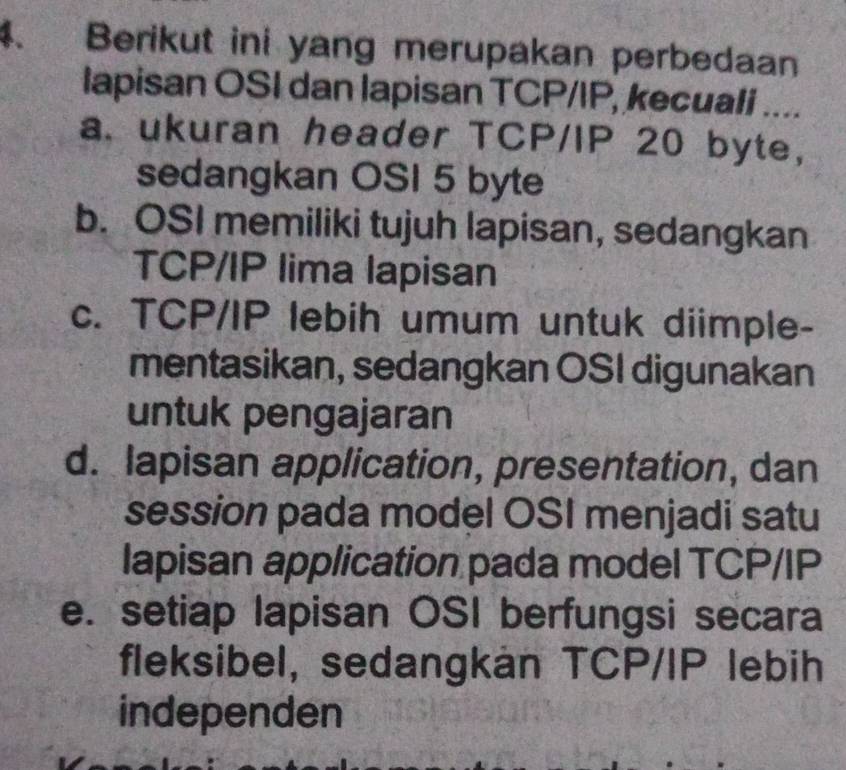 Berikut ini yang merupakan perbedaan
lapisan OSI dan lapisan TCP/IP, kecuali ....
a. ukuran header TCP/IP 20 byte,
sedangkan OSI 5 byte
b. OSI memiliki tujuh lapisan, sedangkan
TCP/IP lima lapisan
c. TCP/IP lebih umum untuk diimple-
mentasikan, sedangkan OSI digunakan
untuk pengajaran
d. lapisan application, presentation, dan
session pada model OSI menjadi satu
lapisan application pada model TCP/IP
e. setiap lapisan OSI berfungsi secara
fleksibel, sedangkan TCP/IP lebih
independen