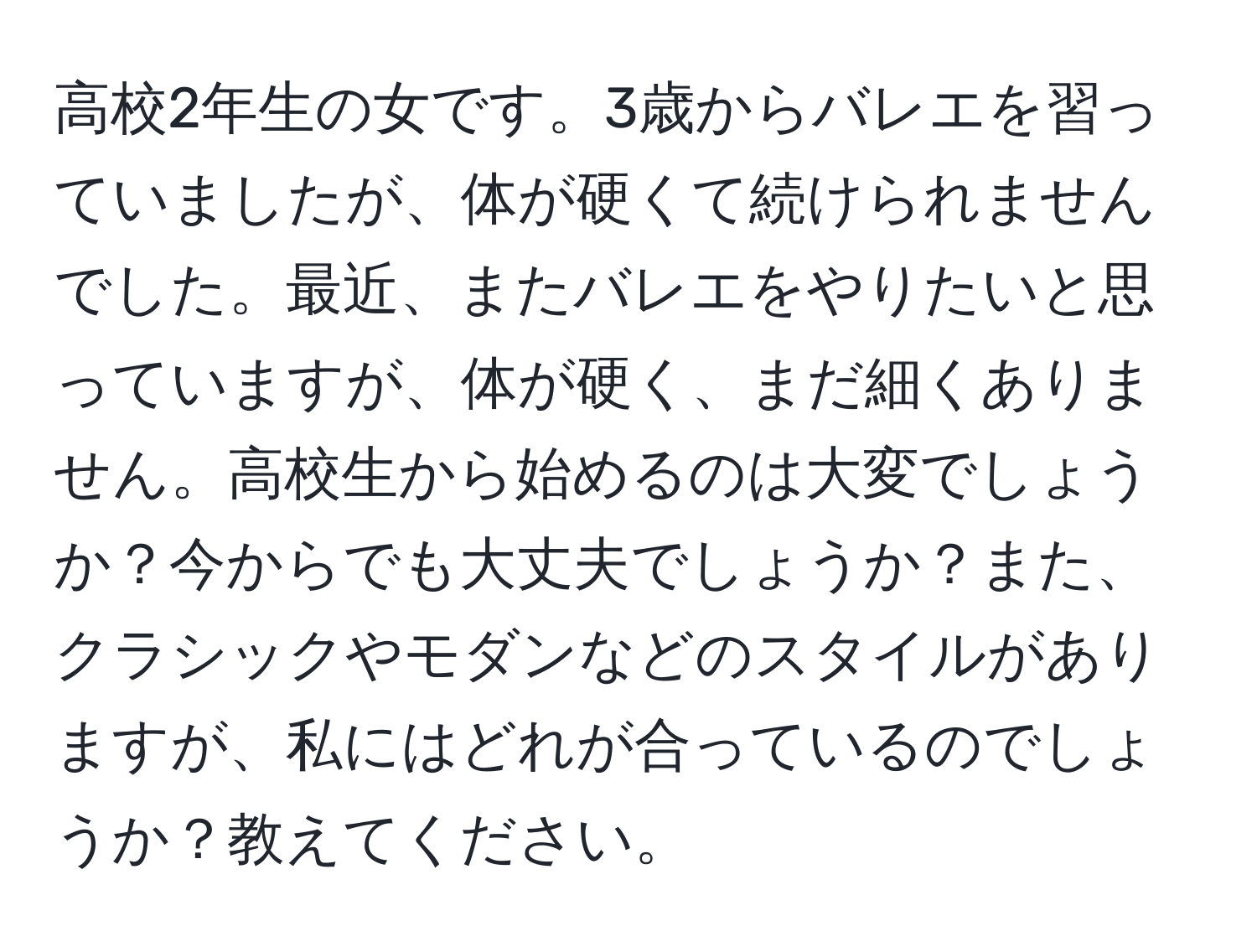 高校2年生の女です。3歳からバレエを習っていましたが、体が硬くて続けられませんでした。最近、またバレエをやりたいと思っていますが、体が硬く、まだ細くありません。高校生から始めるのは大変でしょうか？今からでも大丈夫でしょうか？また、クラシックやモダンなどのスタイルがありますが、私にはどれが合っているのでしょうか？教えてください。