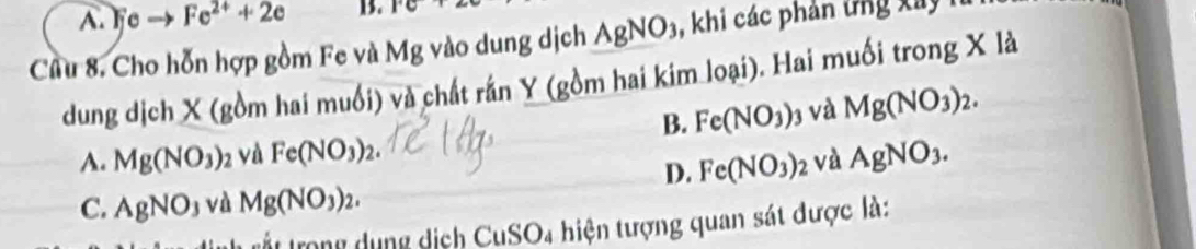 A. e Fe^(2+)+2e B. 1°C+2
Cầu 8. Cho hỗn hợp gồm Fe và Mg vào dung dịch AgNO_3 khi các phản ứng x â y
dung dịch X (gồm hai muối) và chất rấn Y (gồm hai kim loại). Hai muối trong X là
B. Fe(NO_3) j và Mg(NO_3)_2.
A. Mg(NO_3) 2 và Fe(NO_3)_2. AgNO_3. 
D. Fe(NO_3)_2 và
C. AgNO_3 và Mg(NO_3)_2. 
rất trong dụng dịch CuSO4 hiện tượng quan sát được là: