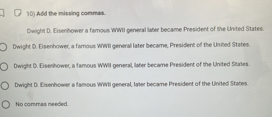 Add the missing commas.
Dwight D. Eisenhower a famous WWII general later became President of the United States.
Dwight D. Eisenhower, a famous WWII general later became, President of the United States.
Dwight D. Eisenhower, a famous WWII general, later became President of the United States.
Dwight D. Eisenhower a famous WWII general, later became President of the United States.
No commas needed.