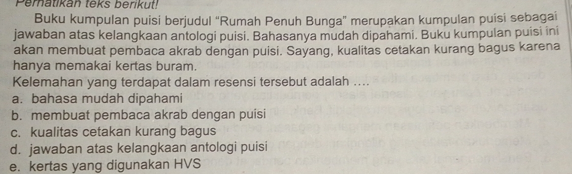 Peratikan teks berikut!
Buku kumpulan puisi berjudul “Rumah Penuh Bunga” merupakan kumpulan puisi sebagai
jawaban atas kelangkaan antologi puisi. Bahasanya mudah dipahami. Buku kumpulan puisi ini
akan membuat pembaca akrab dengan puisi. Sayang, kualitas cetakan kurang bagus karena
hanya memakai kertas buram.
Kelemahan yang terdapat dalam resensi tersebut adalah ....
a. bahasa mudah dipahami
b. membuat pembaca akrab dengan puisi
c. kualitas cetakan kurang bagus
d. jawaban atas kelangkaan antologi puisi
e. kertas yang digunakan HVS