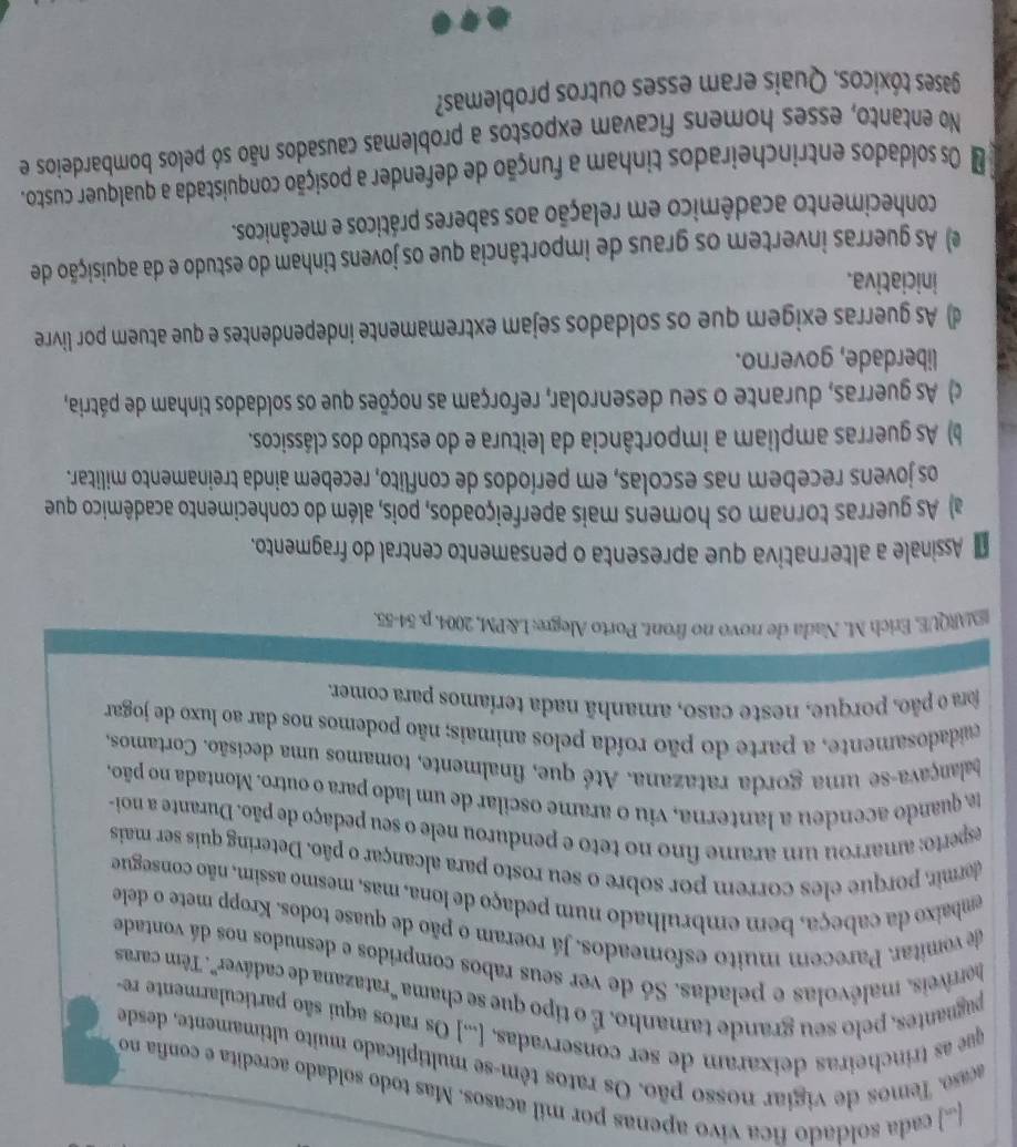 [) cada soldado fica vivo apenas por mil acasos. Mas todo soldado acredita e confia no
acaso. Temos de vigiar nosso pão. Os ratos têm-se multiplicado muito ultimamente, desdo
que as trincheiras deixaram de ser conservadas. [...] Os ratos aqui são particularmente re
puguantes, pelo seu grande tamanho. É o tipo que se chama "ratazana de cadáver”. Têm caras
herriveis, malévolas e peladas. Só de ver seus rabos compridos e desnudos nos dá vontade
de vomitar. Parecem muito esfomeados. Já roeram o pão de quase todos. Kropp mete o dele
embaixo da cabeça, bem embrulhado num pedaço de lona, mas, mesmo assim, não consegue
dermir, porque eles correm por sobre o seu rosto para alcançar o pão. Detering quis ser mais
esperto: amarrou um arame fino no teto e pendurou nele o seu pedaço de pão. Durante a noi-
a quando acendeu a lanterna, viu o arame oscilar de um lado para o outro. Montada no pão,
balançava-se uma gorda ratazana. Até que, finalmente, tomamos uma decisão. Cortamos,
cuaidadosamente, a parte do pão roída pelos animais; não podemos nos dar ao luxo de jogar
fora o pão, porque, neste caso, amanhã nada teríamos para comer,
EMARQUE, Erich M. Nada de novo no front. Porto Alegre; L&PM, 2004. p. 54-55
Assinale a alternativa que apresenta o pensamento central do fragmento.
a) As guerras tornam os homens mais aperfeiçoados, pois, além do conhecimento acadêmico que
os jovens recebem nas escolas, em períodos de conflito, recebem ainda treinamento militar.
b) As guerras ampliam a importância da leitura e do estudo dos clássicos.
c) As guerras, durante o seu desenrolar, reforçam as noções que os soldados tinham de pátria,
liberdade, governo.
d) As guerras exigem que os soldados sejam extremamente independentes e que atuem por livre
iniciativa.
e) As guerras invertem os graus de importância que os jovens tinham do estudo e da aquisição de
conhecimento acadêmico em relação aos saberes práticos e mecânicos.
o Os soldados entrincheirados tinham a função de defender a posição conquistada a qualquer custo.
No entanto, esses homens ficavam expostos a problemas causados não só pelos bombardeios e
gases tóxicos. Quais eram esses outros problemas?