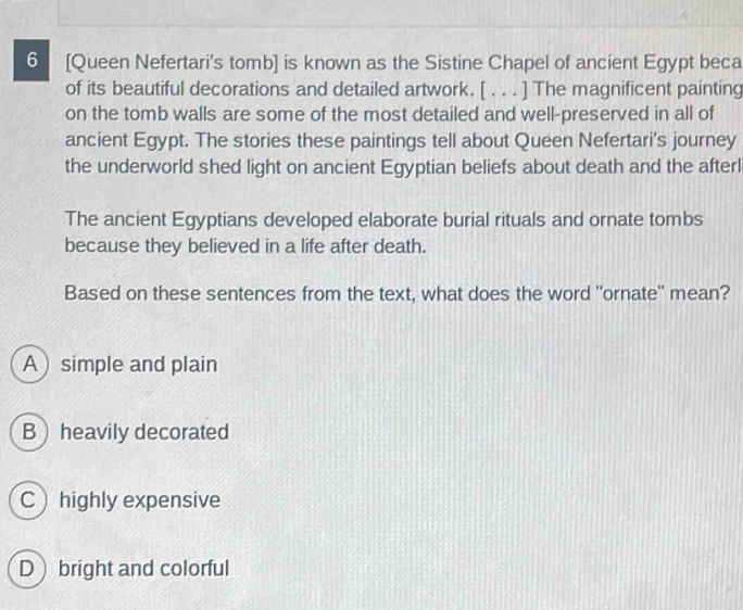 6 [Queen Nefertari's tomb] is known as the Sistine Chapel of ancient Egypt beca
of its beautiful decorations and detailed artwork. [ . . . ] The magnificent painting
on the tomb walls are some of the most detailed and well-preserved in all of
ancient Egypt. The stories these paintings tell about Queen Nefertari's journey
the underworld shed light on ancient Egyptian beliefs about death and the afterl
The ancient Egyptians developed elaborate burial rituals and ornate tombs
because they believed in a life after death.
Based on these sentences from the text, what does the word "ornate" mean?
A  simple and plain
Bheavily decorated
Chighly expensive
D bright and colorful
