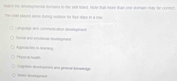 Match the developmental domains to the skill listed. Note that more than one domain may be correct.
The child played alone during outdoor for four days in a row.
Language and communication development
Social and emotional development
Approaches to learning
Physical health
Cognitive development and general knowledge
Motor development