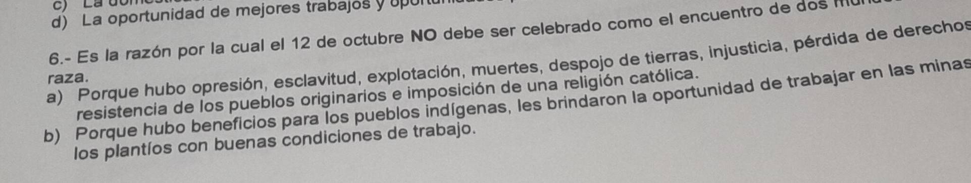 Là đôi
d) La oportunidad de mejores trabajos y upu
6.- Es la razón por la cual el 12 de octubre NO debe ser celebrado como el encuentro de dos M
a) Porque hubo opresión, esclavitud, explotación, muertes, despojo de tierras, injusticia, pérdida de derechos
raza.
resistencia de los pueblos originarios e imposición de una religión católica.
b) Porque hubo beneficios para los pueblos indígenas, les brindaron la oportunidad de trabajar en las minas
los plantíos con buenas condiciones de trabajo.