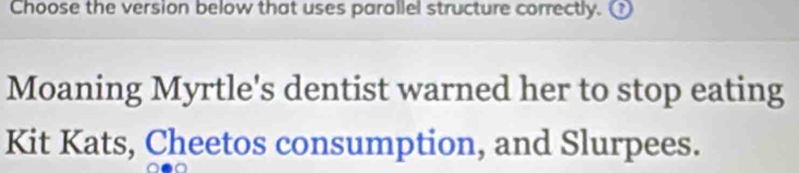 Choose the version below that uses parallel structure correctly. 
Moaning Myrtle's dentist warned her to stop eating 
Kit Kats, Cheetos consumption, and Slurpees.