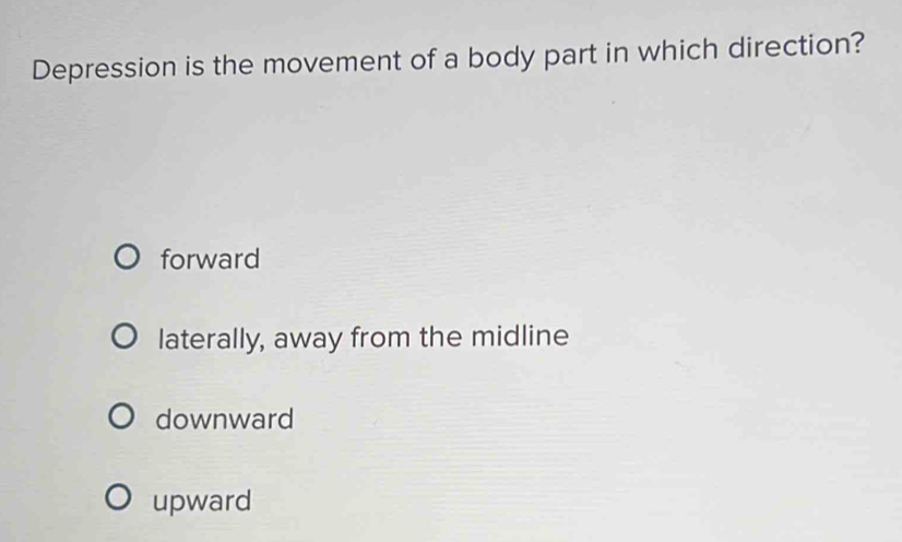 Depression is the movement of a body part in which direction?
forward
laterally, away from the midline
downward
upward