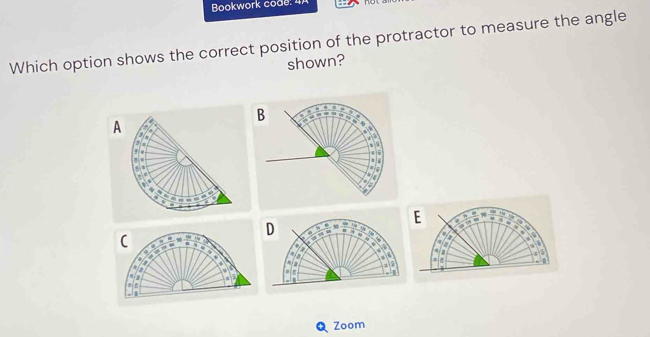 Bookwork code: 4A 
Which option shows the correct position of the protractor to measure the angle 
shown? 
B 
A 
Zoom