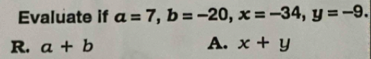 Evaluate if a=7, b=-20, x=-34, y=-9.
R. a+b A. x+y