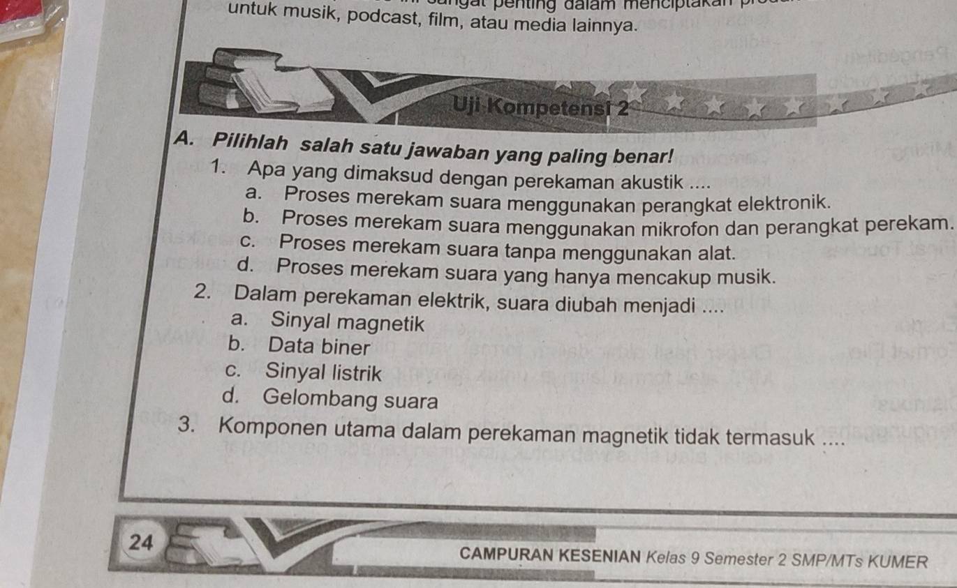 angät penting dalam menciptakan 
untuk musik, podcast, film, atau media lainnya.
Uji Kompetensi 2
A. Pilihlah salah satu jawaban yang paling benar!
1. Apa yang dimaksud dengan perekaman akustik ....
a. Proses merekam suara menggunakan perangkat elektronik.
b. Proses merekam suara menggunakan mikrofon dan perangkat perekam.
c. Proses merekam suara tanpa menggunakan alat.
d. Proses merekam suara yang hanya mencakup musik.
2. Dalam perekaman elektrik, suara diubah menjadi ....
a. Sinyal magnetik
b. Data biner
c. Sinyal listrik
d. Gelombang suara
3. Komponen utama dalam perekaman magnetik tidak termasuk ....
24
CAMPURAN KESENIAN Kelas 9 Semester 2 SMP/MTs KUMER