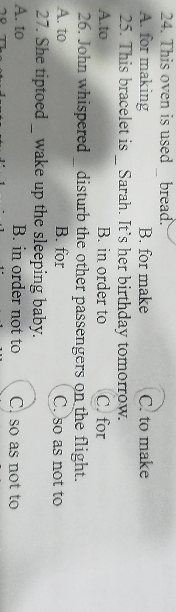 This oven is used 1 bread.
_
A. for making B. for make C. to make
25. This bracelet is _ Sarah. It’s her birthday tomorrow.
A.to B. in order to C. for
26. John whispered _ disturb the other passengers on the flight.
A. to B. for C. so as not to
27. She tiptoed wake up the sleeping baby.
A. to B. in order not to C. so as not to