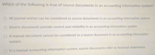 Which of the following is true of source documents in an accounting information system?
All journal entries can be considered as source documents in an accounting information system
Source documents provide control and reliability in an accounting information system.
A manual document cannot be considered as a source document in an accounting information
system.
In a manial accounting information system, source documents refer to financial statements.