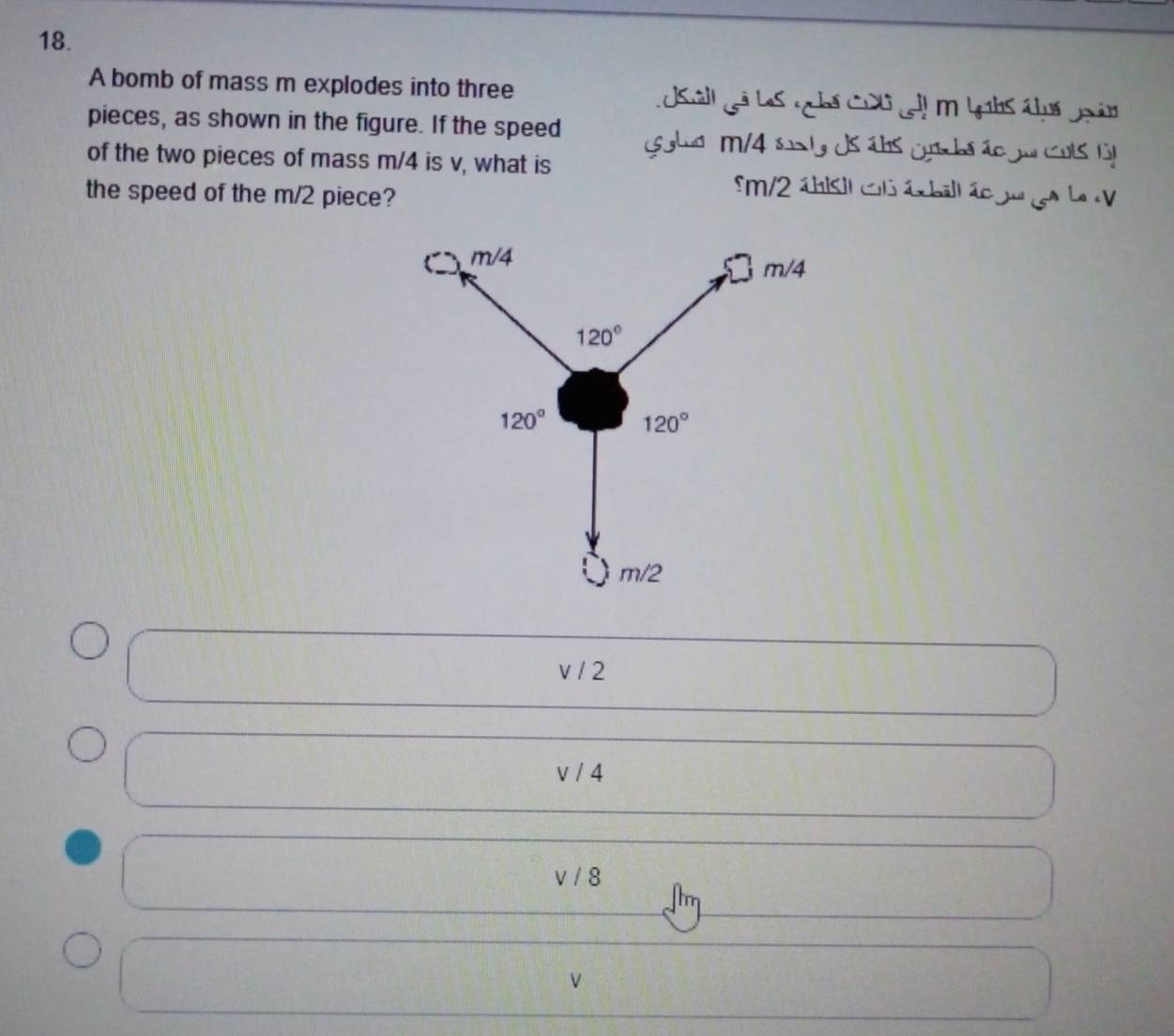 A bomb of mass m explodes into three L uSall Lã LoS nhá Cul co m Lahs chuá goản
pieces, as shown in the figure. If the speed  s glud M/4 sunty ds ábs crcbs ão ju cots lt
of the two pieces of mass m/4 is v, what is
the speed of the m/2 piece?
5m/2 ábisl col ácball ác gu ge La
v / 2
v/ ∠
V1 8