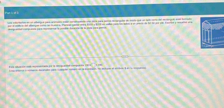 Los voluntarios en un albergue para animales están construyendo una pista para perros rectángular de modo que un lado corto del rectángulo esté formado 
por el edificio del albergue como se muestra. Plánean gastar entre $100 y $200 en vallas para los lados a un precio de $2.50 por pie. Escribe y resuelve una 
desigualdad compuesta para representar la posible duración de la pista para perros. 
Esta situación está representada por la desigualdad compuesta 100≤ □ ≤ 200
(Usa enteros o números decimales para cualquier número en la expresión. No incluyas el símbolo S en tu respuesta)