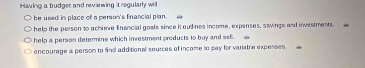 Having a budget and reviewing it regularly will
be used in place of a person's financial plan. əb
help the person to achieve financial goals since it outlines income, expenses, savings and investments.
help a person determine which investment products to buy and sell. ab
encourage a person to find additional sources of income to pay for variable expenses.