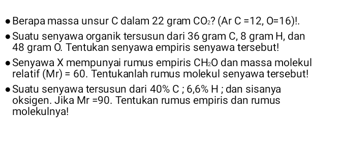 Berapa massa unsur C dalam 22 gram CO_2 ? (Ar C=12,O=16)!. 
Suatu senyawa organik tersusun dari 36 gram C, 8 gram H, dan
48 gram O. Tentukan senyawa empiris senyawa tersebut! 
Senyawa X mempunyai rumus empiris CH_2O dan massa molekul 
relatif (Mr)=60. Tentukanlah rumus molekul senyawa tersebut! 
Suatu senyawa tersusun dari 40% C; 6,6% H; dan sisanya 
oksigen. Jika Mr=90. Tentukan rumus empiris dan rumus 
molekulnya!