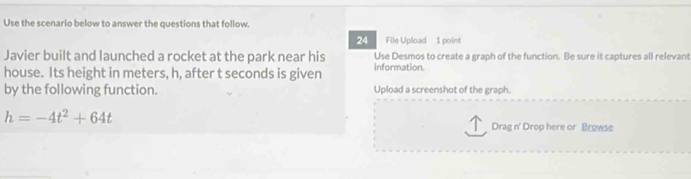 Use the scenario below to answer the questions that follow. 
24 File Upload 1 point 
Javier built and launched a rocket at the park near his Use Desmos to create a graph of the function. Be sure it captures all relevant 
house. Its height in meters, h, after t seconds is given information. 
by the following function. Upload a screenshot of the graph.
h=-4t^2+64t
Drag n' Drop here or Browse