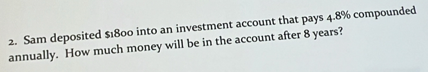 Sam deposited $1800 into an investment account that pays 4.8% compounded 
annually. How much money will be in the account after 8 years?