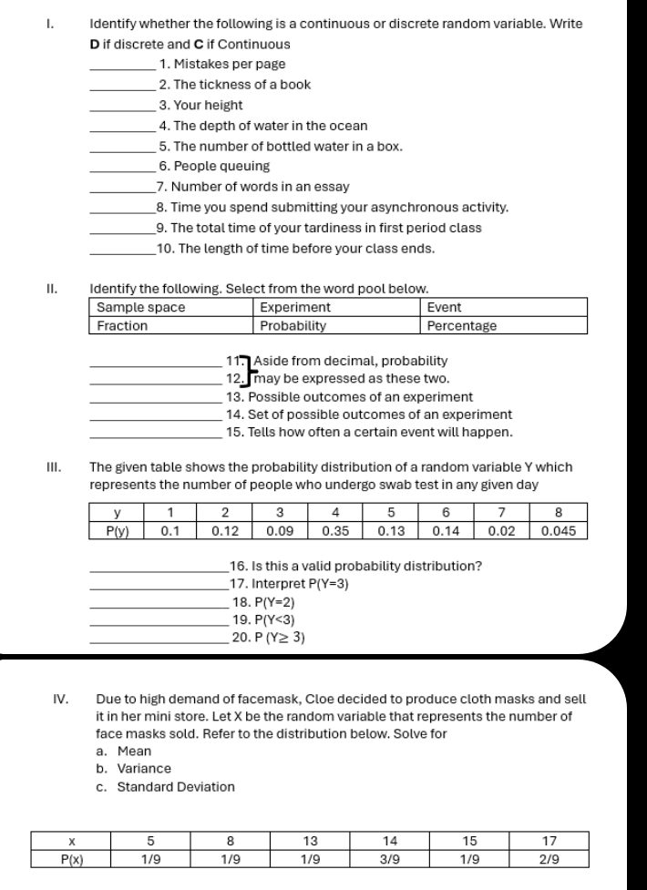 Identify whether the following is a continuous or discrete random variable. Write
D if discrete and C if Continuous
_1. Mistakes per page
_2. The tickness of a book
_3. Your height
_4. The depth of water in the ocean
_5. The number of bottled water in a box.
_6. People queuing
_7. Number of words in an essay
_8. Time you spend submitting your asynchronous activity.
_9. The total time of your tardiness in first period class
_10. The length of time before your class ends.
_11. Aside from decimal, probability
_12. may be expressed as these two.
_13. Possible outcomes of an experiment
_14. Set of possible outcomes of an experiment
_15. Tells how often a certain event will happen.
III. The given table shows the probability distribution of a random variable Y which
represents the number of people who undergo swab test in any given day
_16. Is this a valid probability distribution?
_17. Interpret P(Y=3)
_18. P(Y=2)
_19. P(Y<3)
_20. P(Y≥ 3)
IV. Due to high demand of facemask, Cloe decided to produce cloth masks and sell
it in her mini store. Let X be the random variable that represents the number of
face masks sold. Refer to the distribution below. Solve for
a. Mean
b. Variance
c. Standard Deviation