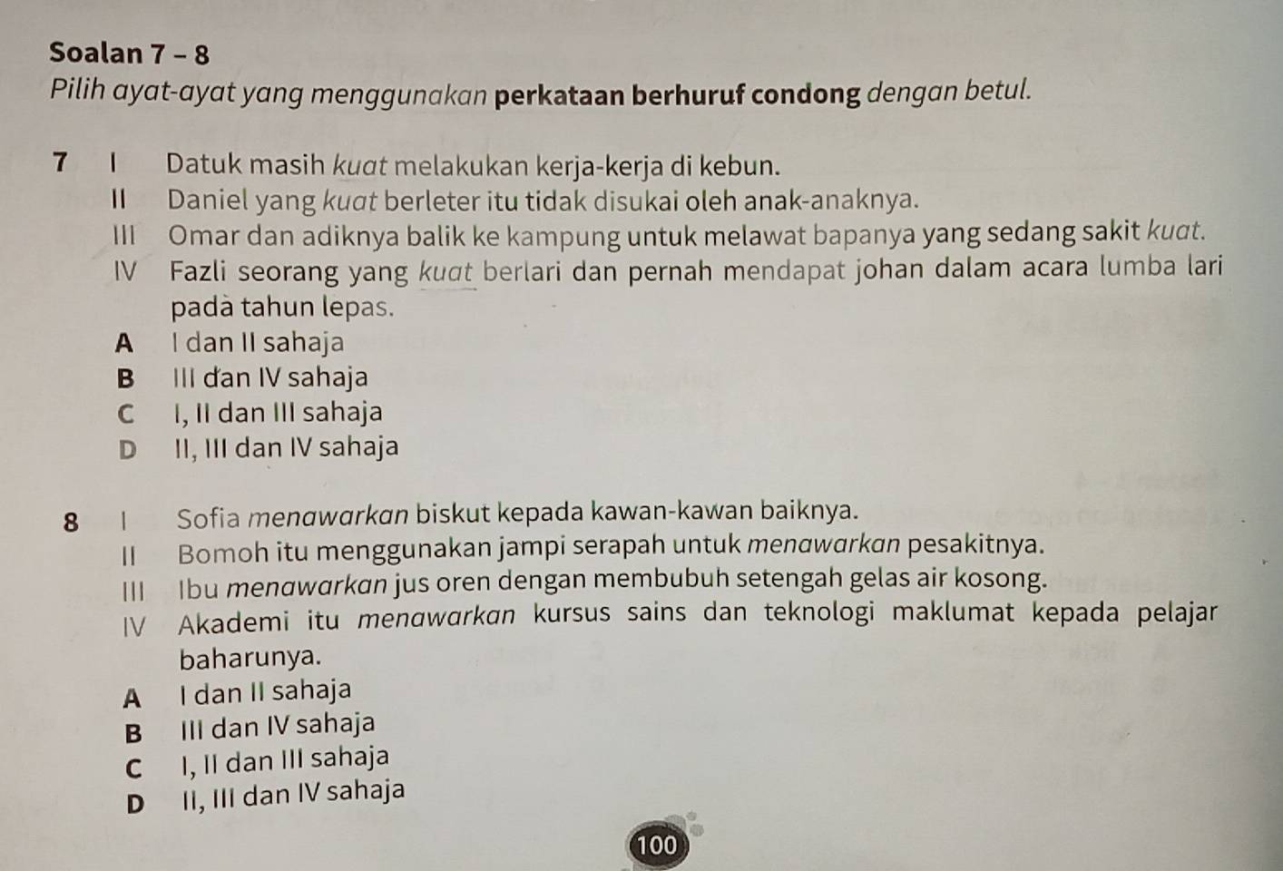 Soalan 7 - 8
Pilih ayat-ayat yang menggunakan perkataan berhuruf condong dengan betul.
7I Datuk masih kuɑt melakukan kerja-kerja di kebun.
I Daniel yang kuat berleter itu tidak disukai oleh anak-anaknya.
III Omar dan adiknya balik ke kampung untuk melawat bapanya yang sedang sakit kuɑt.
IV Fazli seorang yang kuσt berlari dan pernah mendapat johan dalam acara lumba lari
padà tahun lepas.
A I dan II sahaja
B III dan IV sahaja
C I, II dan III sahaja
D II, III dan IV sahaja
8 | Sofia menαwarkan biskut kepada kawan-kawan baiknya.
II Bomoh itu menggunakan jampi serapah untuk menawarkan pesakitnya.
III Ibu menαwarkan jus oren dengan membubuh setengah gelas air kosong.
IV Akademi itu menαwɑrkɑn kursus sains dan teknologi maklumat kepada pelajar
baharunya.
A I dan II sahaja
B III dan IV sahaja
C I, II dan III sahaja
D II, III dan IV sahaja
100