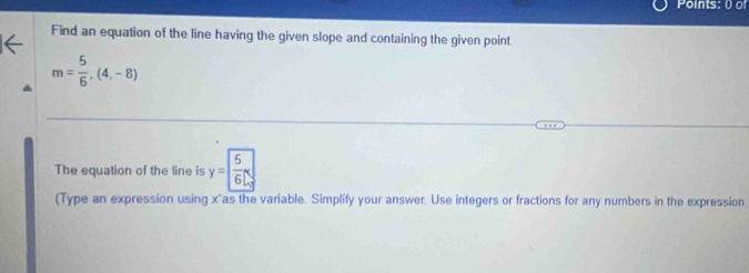 Points: 0 of 
Find an equation of the line having the given slope and containing the given point
m= 5/6 ,(4,-8)
The equation of the line is y= 5/6 x
(Type an expression using x 'as the variable. Simplify your answer. Use integers or fractions for any numbers in the expression