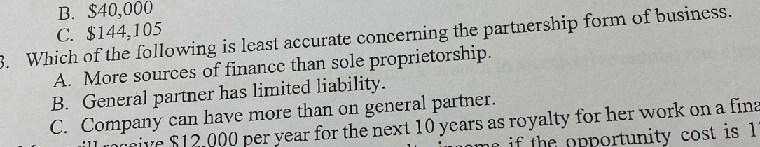 B. $40,000
C. $144,105
3. Which of the following is least accurate concerning the partnership form of business.
A. More sources of finance than sole proprietorship.
B. General partner has limited liability.
C. Company can have more than on general partner.
ceive $12,000 per year for the next 10 years as royalty for her work on a fina
e if the opportunity cost is 1