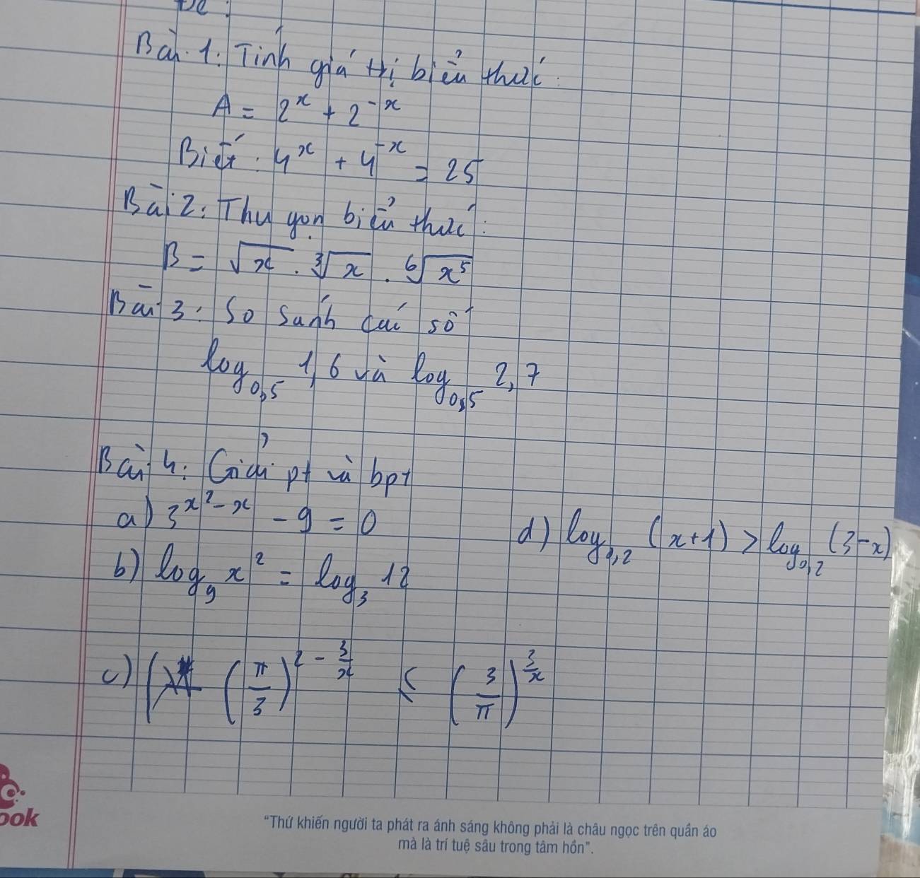 Pe 
nà 1. Tinh giá tìbiin thai
A=2^x+2^(-x)
Bidt 4^x+4^(-x)=25
Bài2: Thy gou biǔú thuc
B=sqrt(x)· sqrt[3](x)· sqrt[6](x^5)
han 3. So sanh cai 50°
log _0.51.6 yù
log _0,52,7
sài 4: Gid pt wà bp 
a 3^(x^2)-x-9=0
6) log _9x^2=log _312
d log _0.2(x+1)>log _0.2(3-x)
() (x+( π /3 )^2- 3/x ≤ ( 3/π  )^ 3/x 