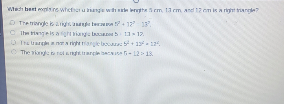 Which best explains whether a triangle with side lengths 5 cm, 13 cm, and 12 cm is a right triangle?
The triangle is a right triangle because 5^2+12^2=13^2.
The triangle is a right triangle because 5+13>12.
The triangle is not a right triangle because 5^2+13^2>12^2.
The triangle is not a right triangle because 5+12>13.