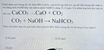 Nhiệt phân một lượng đá vôi chứa 90% CaCOj, còn lại là tạp chất trợ, sau đó dẫn lượng khí sinh ra
vào dung dịch NaOH thầy chi sinh ra muối NaHCO₃ nặng 15,12 gam. Các phản ứng hóa học xây ra
như sau: CaCO_3_ CaO+CO_2
CO_2+NaOHto NaHCO_3
Hiệu suất phản ứng của quả trình nhiệt phân là 80%. Khối lượng đá vôi đã dùng là bao nhiều?
12,96 gam 20, 25 gam
25 gam 16 gam