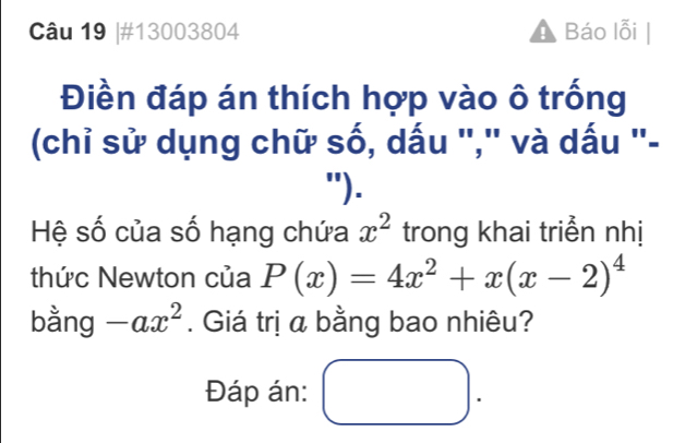 #13003804 ! Báo lỗi
Điền đáp án thích hợp vào ô trống
(chỉ sử dụng chữ số, dấu "," và dấu "-
").
Hệ số của số hạng chứa x^2 trong khai triển nhị
thức Newton của P(x)=4x^2+x(x-2)^4
bằng -ax^2. Giá trị a bằng bao nhiêu?
Đáp án: