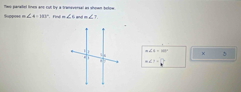 Two parailel lines are cut by a transversal as shown below. 
Suppose m∠ 4=103°. Find m∠ 6 and m∠ 7.
m∠ 6=103°
×
m∠ 7=□°