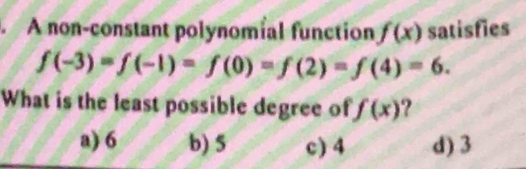 A non-constant polynomial function f(x) satisfies
f(-3)=f(-1)=f(0)=f(2)=f(4)=6. 
What is the least possible degree of f(x) ?
a) 6 b) 5 c) 4 d) 3