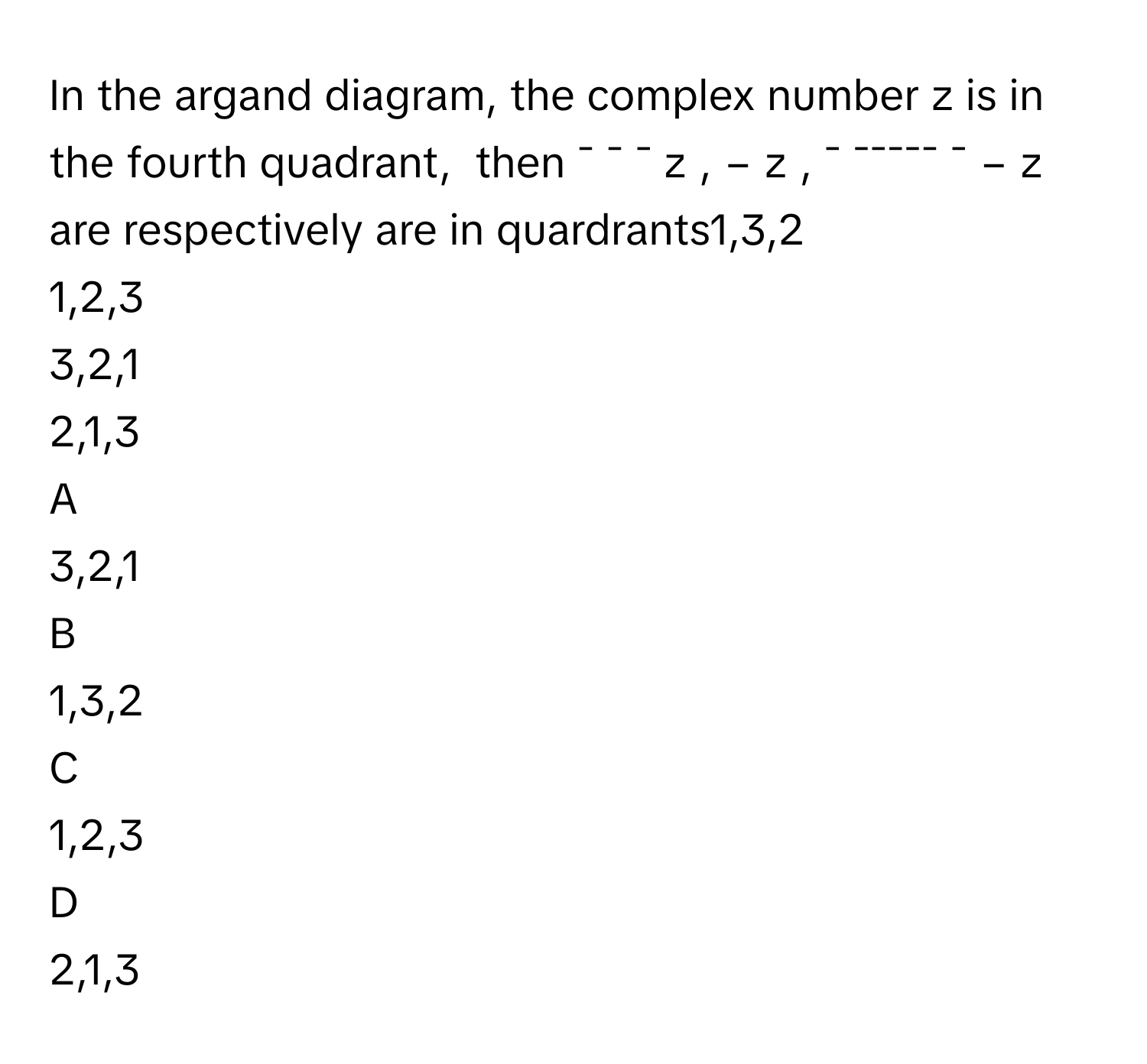 In the argand diagram, the complex number z is in the fourth quadrant,  then ¯ ¯ ¯    z        , −  z     , ¯ ¯¯¯¯¯ ¯    −  z          are respectively are in quardrants1,3,2
1,2,3
3,2,1
2,1,3

A  
3,2,1 


B  
1,3,2 


C  
1,2,3 


D  
2,1,3