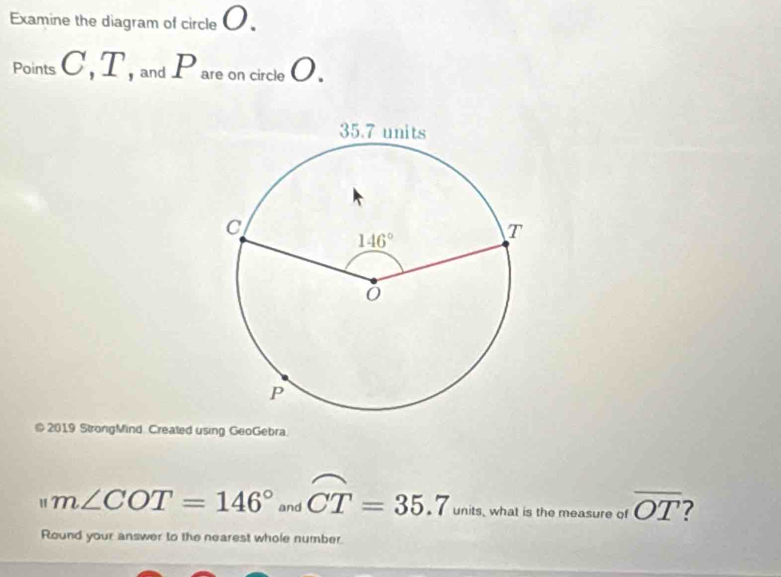 Examine the diagram of circle 0.
Points C , T, and Pare on circle O.
@ 2019 StrongMind Created using GeoGebra.
m∠ COT=146° and widehat CT=35.7 units, what is the measure of overline OT 7
Round your answer to the nearest whole number