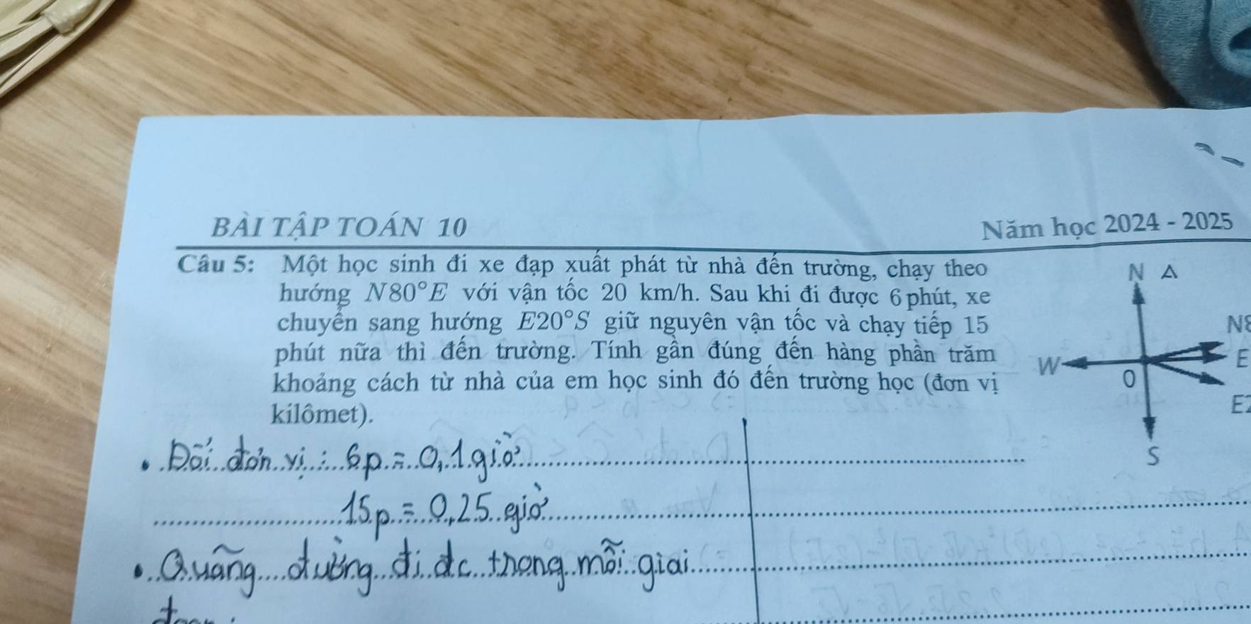 bẢI tập tOán 10 Năm học 2024 - 2025 
Câu 5: Một học sinh đi xe đạp xuất phát từ nhà đến trường, chạy theo N ₹△ 
hướng N80°E với vận tốc 20 km/h. Sau khi đi được 6 phút, xe
chuyển sang hướng E20°S giữ nguyên vận tốc và chạy tiếp 15 N8
phút nữa thì đến trường. Tính gần đúng đến hàng phần trăm W 
F 
khoảng cách từ nhà của em học sinh đó đến trường học (đơn vị 0 
kilômet).
E
S