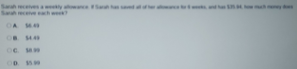 Sarah receives a weekly allowance. If Sarah has saved all of her allowance for 6 weeks, and has $35.94, how much money does
Sarah receive each week?
A. $6.40
B. $4.49
C. 18.09
D. $5.00