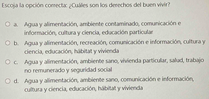 Escoja la opción correcta: ¿Cuáles son los derechos del buen vivir?
a. Agua y alimentación, ambiente contaminado, comunicación e
información, cultura y ciencia, educación particular
b. Agua y alimentación, recreación, comunicación e información, cultura y
ciencia, educación, hábitat y vivienda
c. Agua y alimentación, ambiente sano, vivienda particular, salud, trabajo
no remunerado y seguridad social
d. Agua y alimentación, ambiente sano, comunicación e información,
cultura y ciencia, educación, hábitat y vivienda