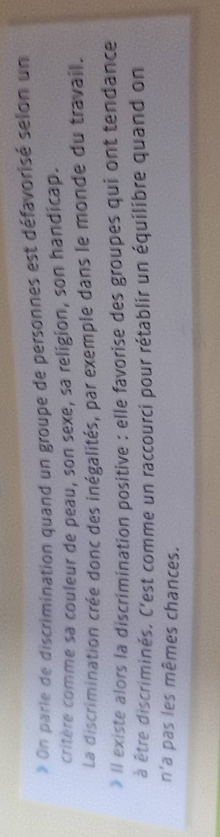 On parle de discrimination quand un groupe de personnes est défavorisé selon un 
critère comme sa couleur de peau, son sexe, sa religion, son handicap. 
La discrimination crée donc des inégalités, par exemple dans le monde du travail. 
» Il existe alors la discrimination positive : elle favorise des groupes qui ont tendance 
à être discriminés. C'est comme un raccourci pour rétablir un équilibre quand on 
n'a pas les mêmes chances.