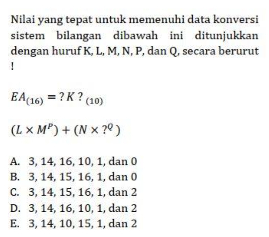 Nilai yang tepat untuk memenuhi data konversi
sistem bilangan dibawah ini ditunjukkan
dengan huruf K, L, M, N, P, dan Q, secara berurut
!
EA_(16)= ? K ? (10)
(L* M^P)+(N* ?^Q)
A. 3, 14, 16, 10, 1, dan 0
B. 3, 14, 15, 16, 1, dan 0
C. 3, 14, 15, 16, 1, dan 2
D. 3, 14, 16, 10, 1, dan 2
E. 3, 14, 10, 15, 1, dan 2