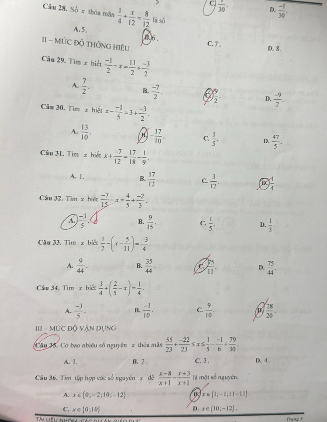 5
C.  1/30 .
D.  (-1)/30 .
Câu 28. Số x thỏa mãn  1/4 + x/12 = 8/12  là số
A.5.
B.6 . C.7 .
II - MỨC ĐỘ THÔNG HIÊU
D. 8.
Câu 29. Tìm x biết  (-1)/2 -x= 11/2 + (-3)/2 .
A.  7/2 . B.  (-7)/2 .
C ) 9/2 .
D.  (-9)/2 .
Câu 30. Tìm x biết x- (-1)/5 =3+ (-3)/2 .
A.  13/10 .
B - 17/10 
C.  1/5 .
D.  47/5 .
Câu 31. Tim x biết x+ (-7)/12 = 17/18 - 1/9 .
A. 1.
B.  17/12 .  3/12 .
C.
D.  1/4 .
Câu 32. Tim x biết  (-7)/15 -x= 4/5 + (-2)/3 .
A.  (-3)/5 . B.  9/15 . C.  1/5 . D.  1/3 .
Câu 33. Tìm x biết  1/2 -(x- 5/11 )= (-3)/4 .
A.  9/44 .  35/44 .  75/11 . D.  75/44 .
B.
C
Câu 34. Tìm x biết  3/4 +( 2/5 -x)= 1/4 ·
A.  (-3)/5 .  (-1)/10 . C.  9/10 .  28/20 .
B.
D.
III - MỨC ĐỘ VẬN DỤNG
Câu 35. Có bao nhiêu số nguyên x thỏa mãn  55/23 + (-22)/23 ≤ x≤  1/5 - (-1)/6 + 79/30 .
A. 1. B. 2 . C. 3 . D. 4 .
Câu 36. Tìm tập hợp các số nguyên x đề  (x-8)/x+1 - (x+3)/x+1  là một số nguyên.
A. x∈  0;-2;10;-12 . B. x∈  1;-1;11-11 .
C. x∈  0;10 D. x∈  10;-12 .
Tài Liệu nhóm :Các dưá Trang 5