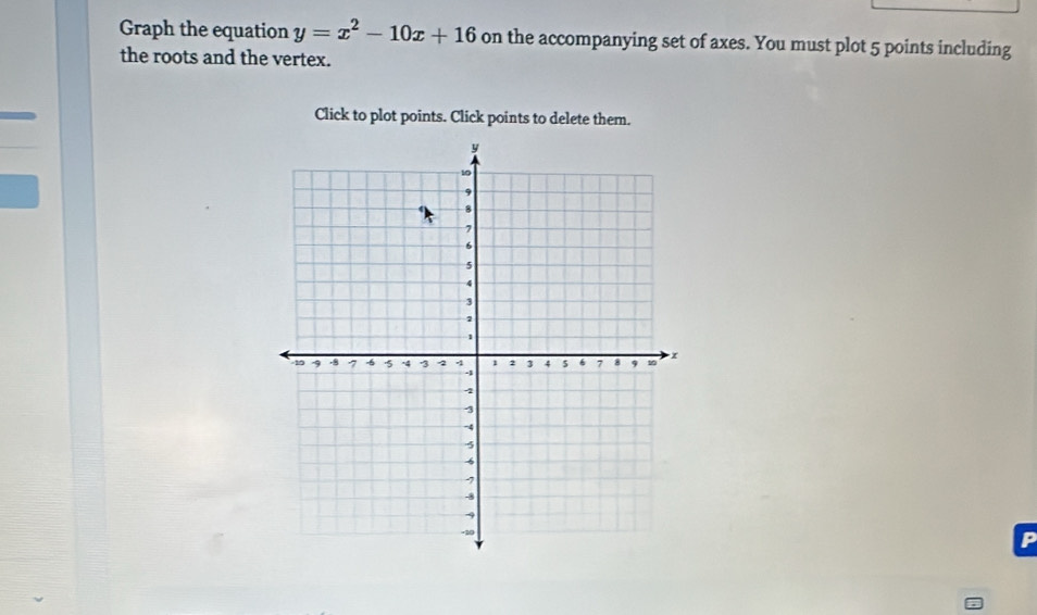 Graph the equation y=x^2-10x+16 on the accompanying set of axes. You must plot 5 points including 
the roots and the vertex. 
Click to plot points. Click points to delete them.
P