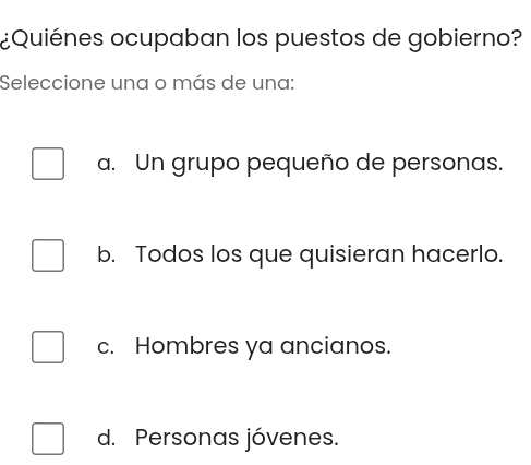 ¿Quiénes ocupaban los puestos de gobierno?
Seleccione una o más de una:
a. Un grupo pequeño de personas.
b. Todos los que quisieran hacerlo.
c. Hombres ya ancianos.
d. Personas jóvenes.